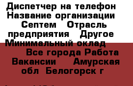 Диспетчер на телефон › Название организации ­ Септем › Отрасль предприятия ­ Другое › Минимальный оклад ­ 23 000 - Все города Работа » Вакансии   . Амурская обл.,Белогорск г.